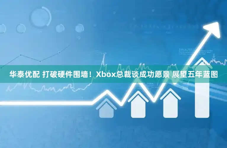 华泰优配 打破硬件围墙！Xbox总裁谈成功愿景 展望五年蓝图