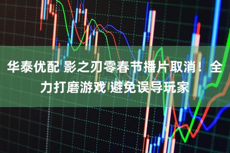 华泰优配 影之刃零春节播片取消！全力打磨游戏 避免误导玩家