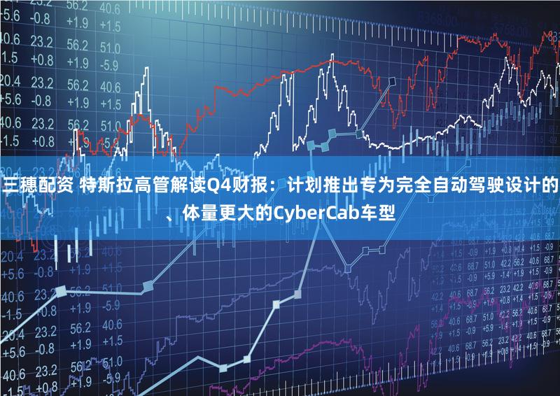 三穗配资 特斯拉高管解读Q4财报：计划推出专为完全自动驾驶设计的、体量更大的CyberCab车型