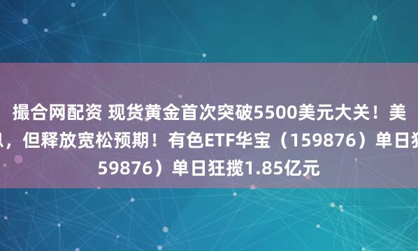 撮合网配资 现货黄金首次突破5500美元大关！美联储暂停降息，但释放宽松预期！有色ETF华宝（159876）单日狂揽1.85亿元