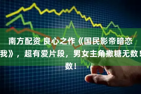 南方配资 良心之作《国民影帝暗恋我》，超有爱片段，男女主角撒糖无数！