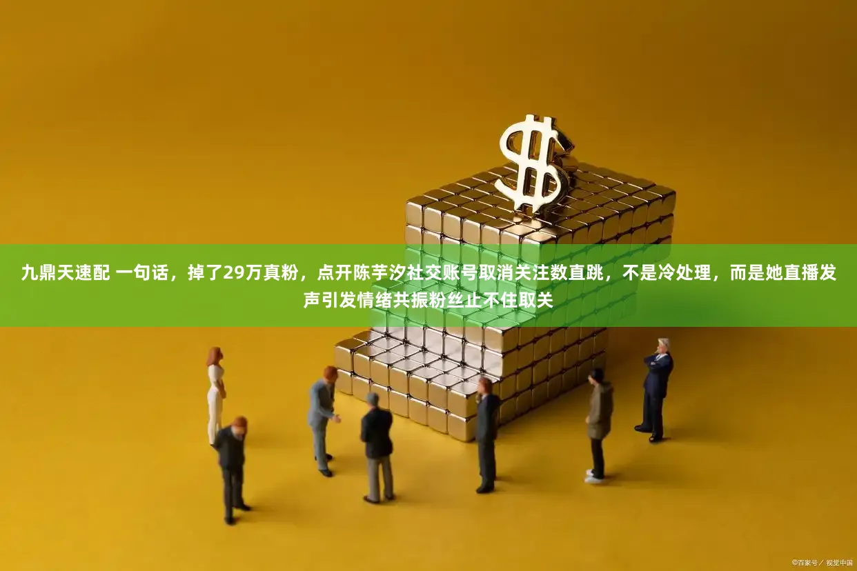 九鼎天速配 一句话，掉了29万真粉，点开陈芋汐社交账号取消关注数直跳，不是冷处理，而是她直播发声引发情绪共振粉丝止不住取关