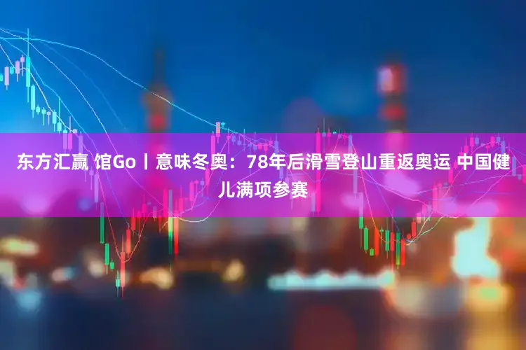 东方汇赢 馆Go丨意味冬奥：78年后滑雪登山重返奥运 中国健儿满项参赛