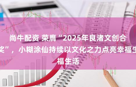 尚牛配资 荣膺“2025年良渚文创合作奖”，小糊涂仙持续以文化之力点亮幸福生活