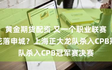 黄金期货配资 又一个职业联赛冠军将要花落申城？上海正大龙队杀入CPB冠军赛决赛