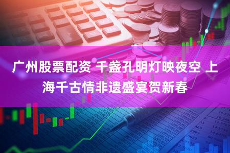 广州股票配资 千盏孔明灯映夜空 上海千古情非遗盛宴贺新春