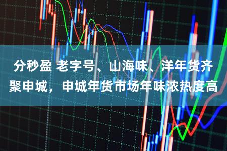 分秒盈 老字号、山海味、洋年货齐聚申城，申城年货市场年味浓热度高