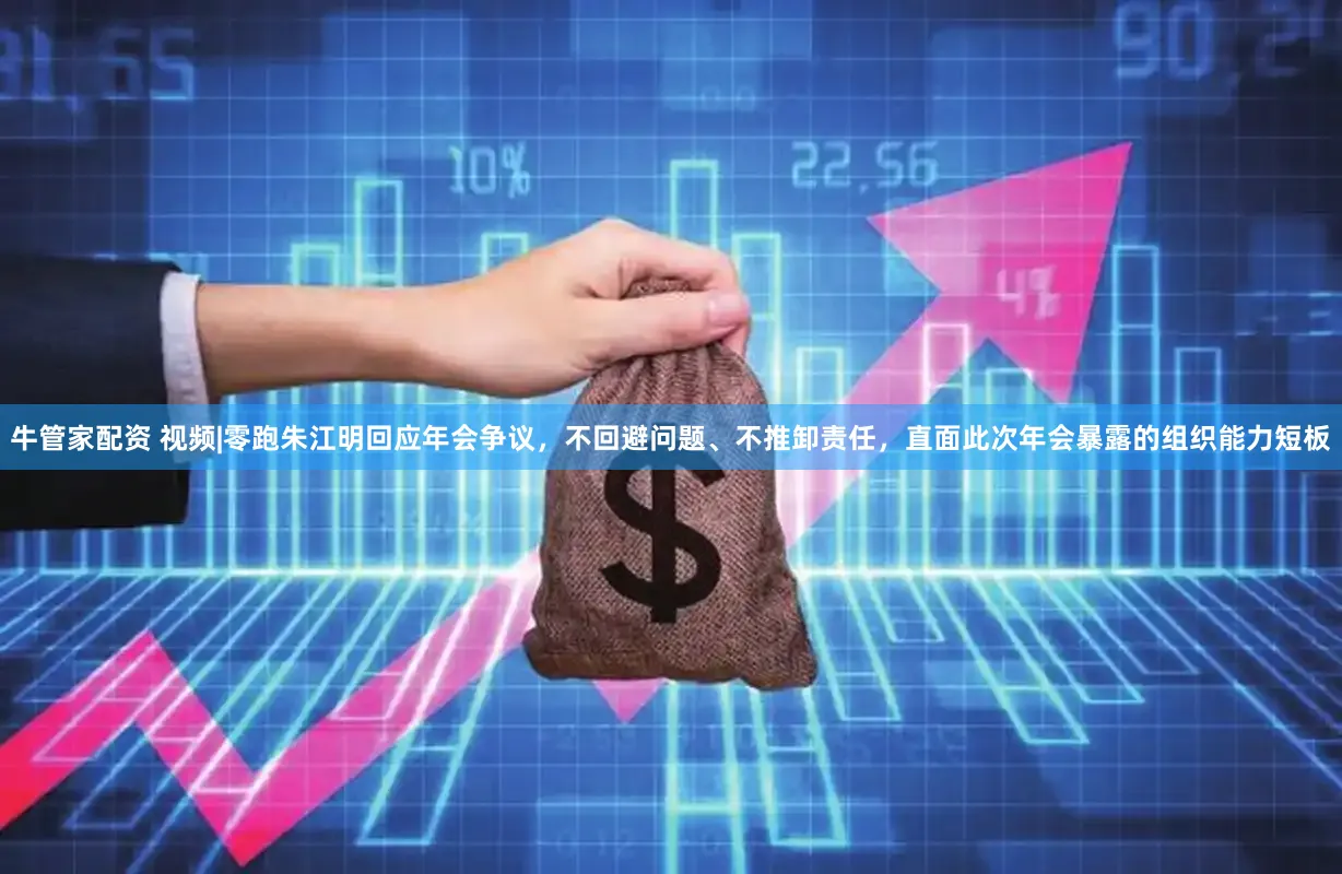 牛管家配资 视频|零跑朱江明回应年会争议，不回避问题、不推卸责任，直面此次年会暴露的组织能力短板