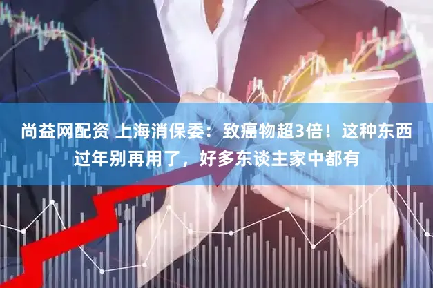 尚益网配资 上海消保委：致癌物超3倍！这种东西过年别再用了，好多东谈主家中都有