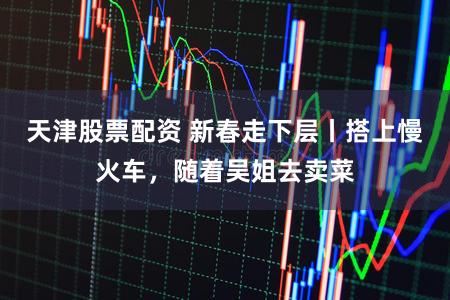 天津股票配资 新春走下层丨搭上慢火车，随着吴姐去卖菜