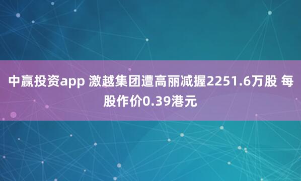 中赢投资app 激越集团遭高丽减握2251.6万股 每股作价0.39港元