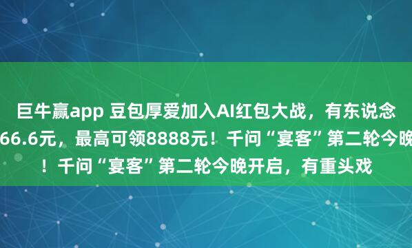 巨牛赢app 豆包厚爱加入AI红包大战，有东说念主抽中88.8元、66.6元，最高可领8888元！千问“宴客”第二轮今晚开启，有重头戏