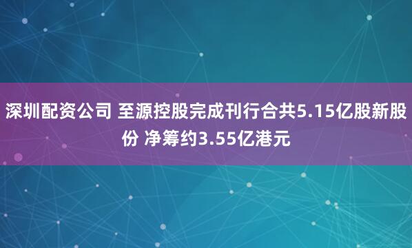 深圳配资公司 至源控股完成刊行合共5.15亿股新股份 净筹约3.55亿港元