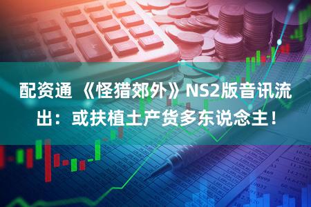 配资通 《怪猎郊外》NS2版音讯流出：或扶植土产货多东说念主！