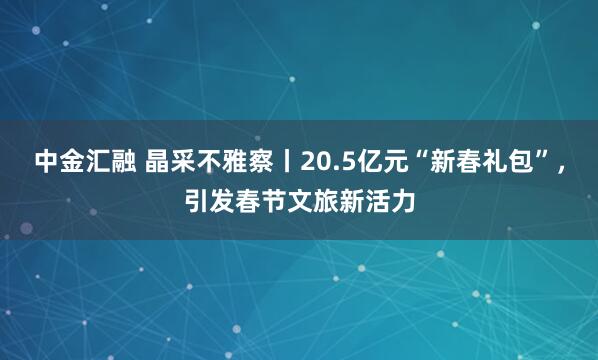 中金汇融 晶采不雅察丨20.5亿元“新春礼包”，引发春节文旅新活力
