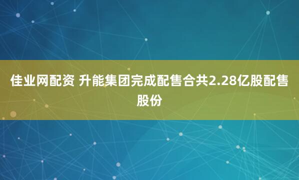 佳业网配资 升能集团完成配售合共2.28亿股配售股份