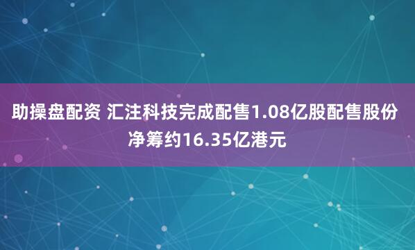 助操盘配资 汇注科技完成配售1.08亿股配售股份 净筹约16.35亿港元