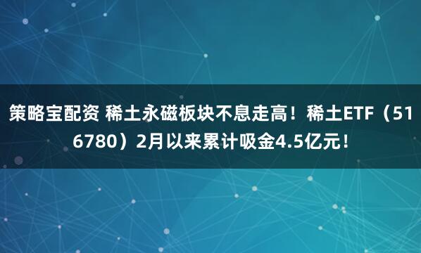 策略宝配资 稀土永磁板块不息走高！稀土ETF（516780）2月以来累计吸金4.5亿元！