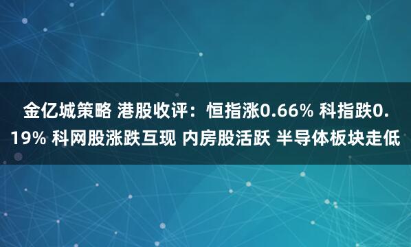 金亿城策略 港股收评：恒指涨0.66% 科指跌0.19% 科网股涨跌互现 内房股活跃 半导体板块走低
