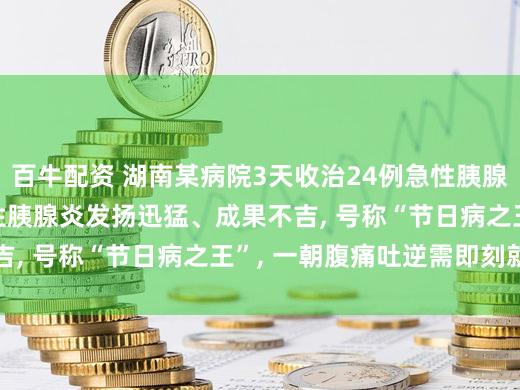 百牛配资 湖南某病院3天收治24例急性胰腺炎, 医师教唆: 急性胰腺炎发扬迅猛、成果不吉, 号称“节日病之王”, 一朝腹痛吐逆需即刻就医