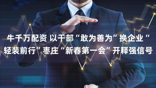 牛千万配资 以干部“敢为善为”换企业“轻装前行”枣庄“新春第一会”开释强信号