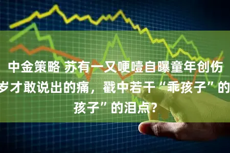 中金策略 苏有一又哽噎自曝童年创伤：52岁才敢说出的痛，戳中若干“乖孩子”的泪点？
