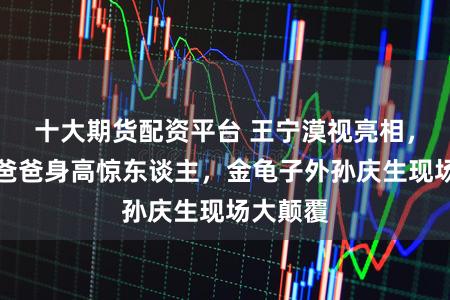 十大期货配资平台 王宁漠视亮相，刘青林爸爸身高惊东谈主，金龟子外孙庆生现场大颠覆
