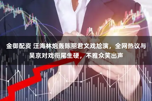 金御配资 汪海林炮轰陈丽君文戏尬演，全网热议与吴京对戏衔尾生硬，不雅众笑出声