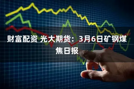 财富配资 光大期货：3月6日矿钢煤焦日报