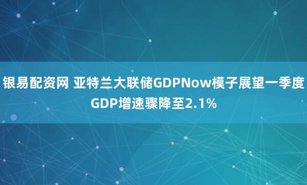 银易配资网 亚特兰大联储GDPNow模子展望一季度GDP增速骤降至2.1%
