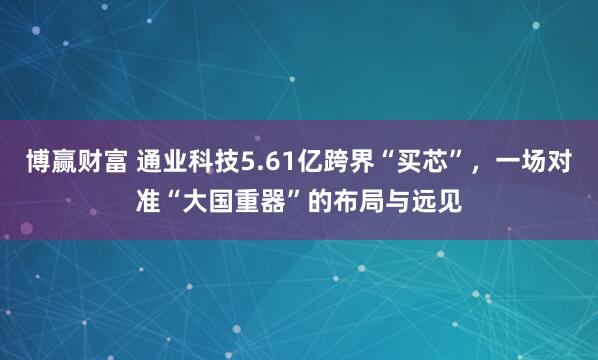 博赢财富 通业科技5.61亿跨界“买芯”，一场对准“大国重器”的布局与远见