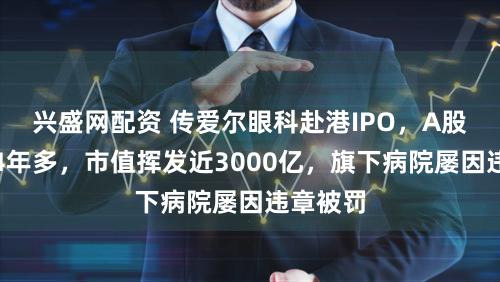 兴盛网配资 传爱尔眼科赴港IPO，A股已连跌4年多，市值挥发近3000亿，旗下病院屡因违章被罚