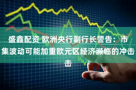 盛鑫配资 欧洲央行副行长警告:市集波动可能加重欧元区经济濒临的冲击