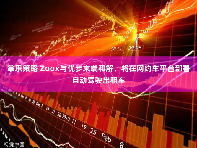 掌乐策略 Zoox与优步末端和解，将在网约车平台部署自动驾驶出租车