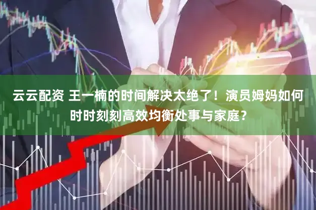 云云配资 王一楠的时间解决太绝了！演员姆妈如何时时刻刻高效均衡处事与家庭？