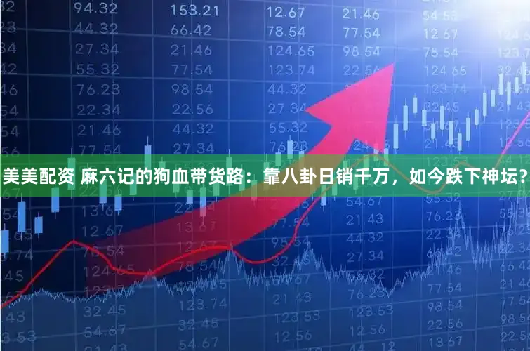 美美配资 麻六记的狗血带货路：靠八卦日销千万，如今跌下神坛？