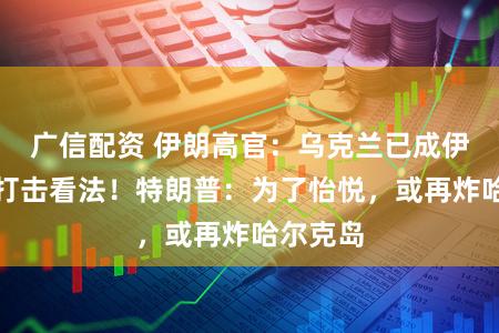 广信配资 伊朗高官：乌克兰已成伊朗正当打击看法！特朗普：为了怡悦，或再炸哈尔克岛