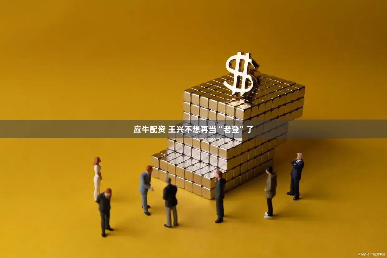 应牛配资 王兴不想再当“老登”了