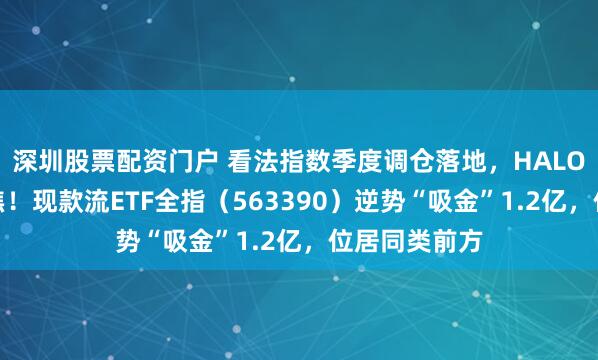 深圳股票配资门户 看法指数季度调仓落地，HALO干线或更聚焦！现款流ETF全指（563390）逆势“吸金”1.2亿，位居同类前方