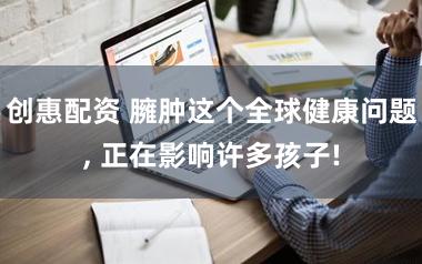创惠配资 臃肿这个全球健康问题, 正在影响许多孩子!