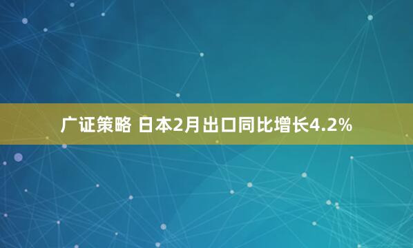 广证策略 日本2月出口同比增长4.2%