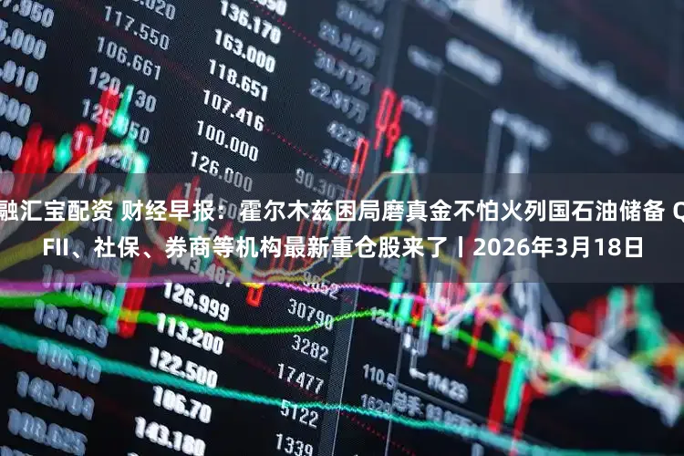 融汇宝配资 财经早报：霍尔木兹困局磨真金不怕火列国石油储备 QFII、社保、券商等机构最新重仓股来了丨2026年3月18日