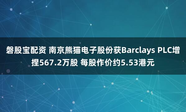 磐股宝配资 南京熊猫电子股份获Barclays PLC增捏567.2万股 每股作价约5.53港元