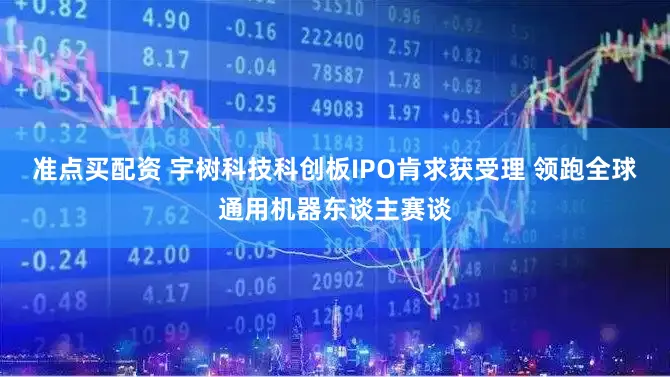 准点买配资 宇树科技科创板IPO肯求获受理 领跑全球通用机器东谈主赛谈