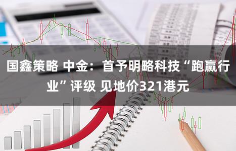 国鑫策略 中金：首予明略科技“跑赢行业”评级 见地价321港元