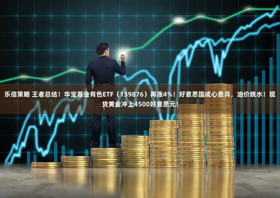 乐信策略 王者总结！华宝基金有色ETF（159876）再涨4%！好意思国成心息兵，油价跳水！现货黄金冲上4500好意思元！