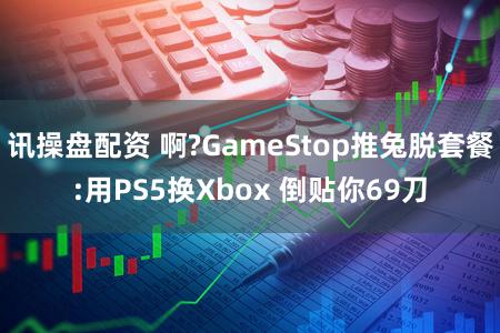 讯操盘配资 啊?GameStop推兔脱套餐:用PS5换Xbox 倒贴你69刀