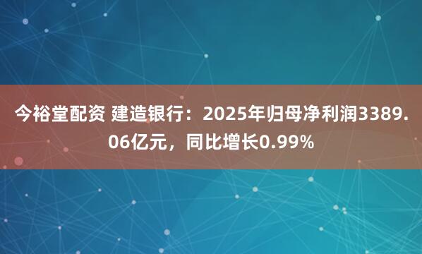 今裕堂配资 建造银行：2025年归母净利润3389.06亿元，同比增长0.99%
