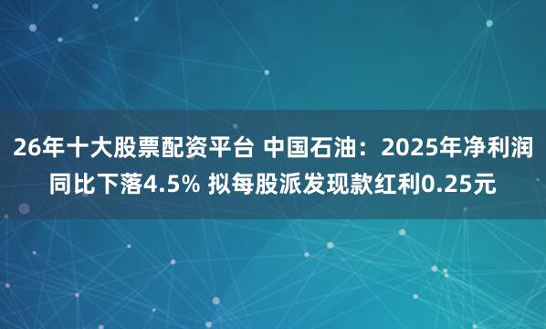 26年十大股票配资平台 中国石油：2025年净利润同比下落4.5% 拟每股派发现款红利0.25元