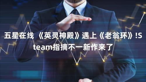 五星在线 《英灵神殿》遇上《老翁环》!Steam指摘不一新作来了